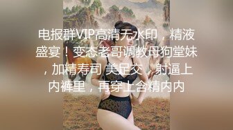 电报群VIP高清无水印，精液盛宴！变态老哥调教母狗堂妹，加精寿司 美足交，射逼上内裤里，再穿上含精内内