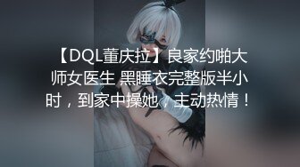 【DQL董庆拉】良家约啪大师女医生 黑睡衣完整版半小时，到家中操她，主动热情！