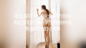 老王探花3000元酒店约炮刚刮过B毛的清纯学生妹各种姿势猛插她的小嫩B