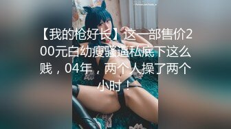 【我的枪好长】这一部售价200元白幼瘦骚逼私底下这么贱，04年，两个人操了两个小时！