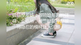 极品反差婊：眼镜娘是真的骚呀，会吃吊，被艹时那种舒服得隐忍的模样让人沉醉！