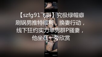 【szfg91飞哥】究极绿帽癖刷锅男推特福利，换妻行动，线下狂约实力单男群P骚妻，他坐在一旁欣赏