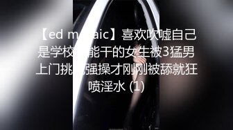 【ed mosaic】喜欢吹嘘自己是学校最能干的女生被3猛男上门挑战强操才刚刚被舔就狂喷淫水 (1)