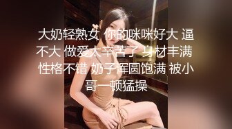 大奶轻熟女 你的咪咪好大 逼不大 做爱太辛苦了 身材丰满 性格不错 奶子浑圆饱满 被小哥一顿猛操