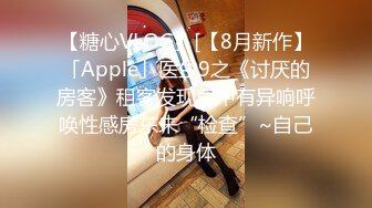 【糖心VLOG】[【8月新作】「Apple」医生9之《讨厌的房客》租客发现房中有异响呼唤性感房东来“检查”~自己的身体