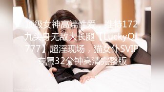 顶级女神高端性爱，推特172九头身无敌大长腿【LuckyQL777】超淫现场，猫女仆SVIP专属32分钟高清完整版