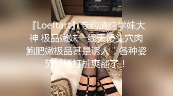 『Loeftart』专约清纯学妹大神 极品嫩妹一线天馒头穴肉鲍肥嫩极品甚是诱人，各种姿势抽插打桩爽翻了！