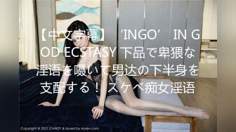 【中文字幕】‘INGO’ IN GOD ECSTASY 下品で卑猥な淫语を嗫いて男达の下半身を支配する！ スケベ痴女淫语