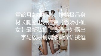 重磅月女神福利，推特极品身材长腿露出娇淫妻【傲娇小仙女】最新私拍，洗澡户外露出一字马放尿销魂紫薇淫语挑逗