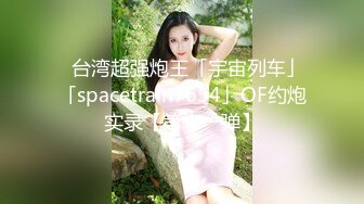 ✨台湾超强炮王「宇宙列车」「spacetrain7654」OF约炮实录【第十一弹】