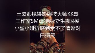 土豪眼镜摄影绳技大师KK哥工作室SM虐待两位性感国模小盈小娅折磨到受不了清晰对白搞笑