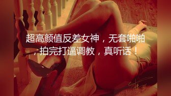 超高颜值反差女神，无套啪啪，拍完打逼调教，真听话！