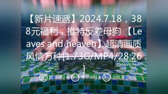 【新片速遞】2024.7.18，388元福利，推特反差母狗 【Leaves and heaven】超清画质风情万种[1.73G/MP4/28:26]