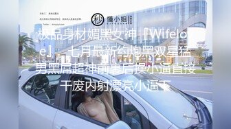 极品身材媚黑女神『Wifelove』✿七月最新约炮黑双星猛男黑屌超神前裹后操小逼直接干废内射漂亮小逼下