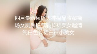 四月最新私房大神极品收藏商场女厕后拍气质长裙美女超清纯白色长裙白袜小美女