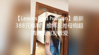 【Leaves and heaven】最新388元福利，推特反差母狗超清画质炮友做爱