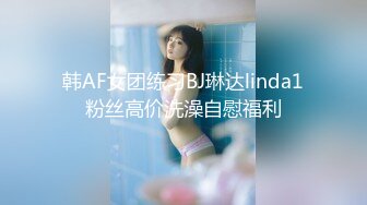 韩AF女团练习BJ琳达linda1粉丝高价洗澡自慰福利