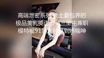 高端泄密系列 被土豪包养的极品美乳英语老师三里屯兼职模特被91某大神草到娇喘呻吟