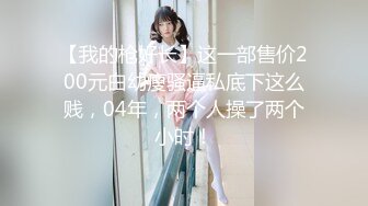 【我的枪好长】这一部售价200元白幼瘦骚逼私底下这么贱，04年，两个人操了两个小时！