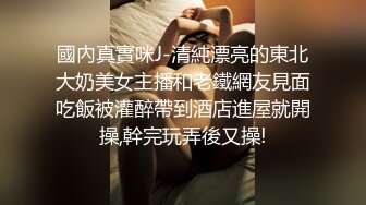 國內真實咪J-清純漂亮的東北大奶美女主播和老鐵網友見面吃飯被灌醉帶到酒店進屋就開操,幹完玩弄後又操!