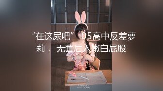 “在这尿吧” 05高中反差萝莉， 无套后入嫩白屁股