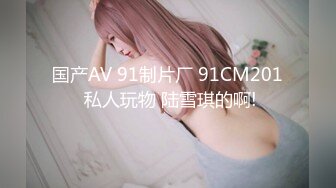 国产AV 91制片厂 91CM201 私人玩物 陆雪琪的啊!