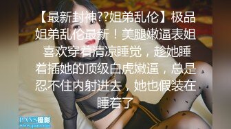 【最新封神??姐弟乱伦】极品姐弟乱伦最新！美腿嫩逼表姐 喜欢穿着清凉睡觉，趁她睡着插她的顶级白虎嫩逼，总是忍不住内射进去，她也假装在睡着了