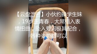 【云盘泄密】小伙约操学生妹，19岁正青春，大屌插入表情扭曲，坠入爱河极其配合，各种姿势都可以