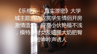 《乐橙云❤️真实泄密》大学城主题酒店欣赏学生情侣开房激情造爱，瘦高小伙艳福不浅，模特身材女友细腰大奶肥臀哭腔呻吟声诱人