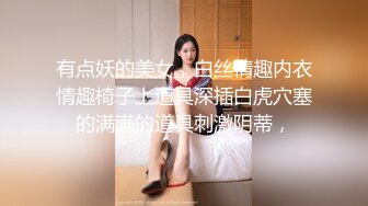 有点妖的美女，白丝情趣内衣情趣椅子上道具深插白虎穴塞的满满的道具刺激阴蒂，