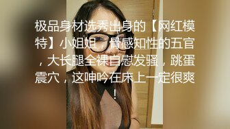 极品身材选秀出身的【网红模特】小姐姐，骨感知性的五官，大长腿全裸自慰发骚，跳蛋震穴，这呻吟在床上一定很爽！