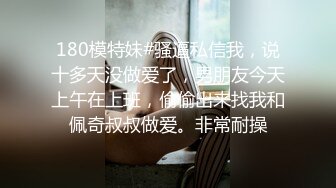 180模特妹#骚逼私信我，说十多天没做爱了，男朋友今天上午在上班，偷偷出来找我和佩奇叔叔做爱。非常耐操