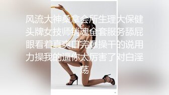 风流大神桑拿会所生理大保健头牌女技师销魂全套服务舔屁眼看着真爽口完爆操干的说用力操我的逼你太厉害了对白淫荡