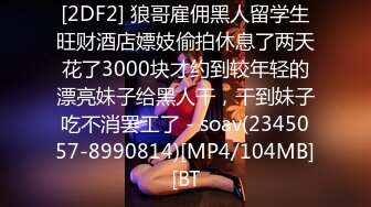 [2DF2] 狼哥雇佣黑人留学生旺财酒店嫖妓偷拍休息了两天花了3000块才约到较年轻的漂亮妹子给黑人干，干到妹子吃不消罢工了 - soav(2345057-8990814)[MP4/104MB][BT