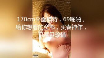 170cm平面模特，69啪啪，给你想看的全部，买春神作，且看且珍惜