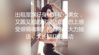 出租屋操好身材年轻小美女，又圆又翘的屁股骑在鸡巴上感受很销魂啊，抱着啪啪大力抽送，大长腿扛着耸动