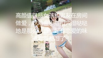 高颜值极品女孩和男友在房间做爱，吃鸡金手指扣穴湿哒哒地是那么认真，好有恋爱的味道看得都湿了！