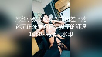 屌丝小叔子趁着哥哥出差下药迷玩正在房间睡觉嫂子的骚逼1080P高清无水印