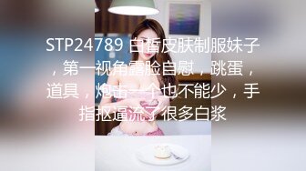 STP24789 白皙皮肤制服妹子，第一视角露脸自慰，跳蛋，道具，炮击一个也不能少，手指抠逼流了很多白浆