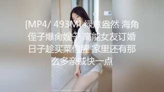 [MP4/ 493M] 绿意盎然 海角侄子爆肏嫂子 高能女友订婚日子趁买菜偷腥 家里还有那么多亲戚快一点