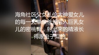 海角社区父女乱伦大神爱女儿的每一天单亲爸爸后入巨乳女儿的密桃臀，射出来的精液长得跟虫子似的