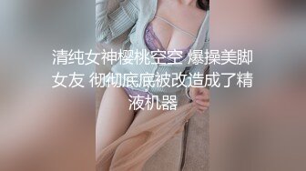 清纯女神樱桃空空 爆操美脚女友 彻彻底底被改造成了精液机器