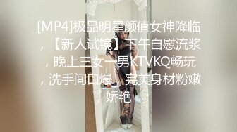 [MP4]极品明星颜值女神降临，【新人试镜】下午自慰流浆，晚上三女一男KTVKQ畅玩，洗手间口爆，完美身材粉嫩娇艳