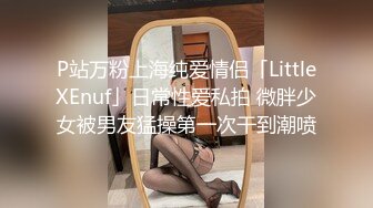 P站万粉上海纯爱情侣「LittleXEnuf」日常性爱私拍 微胖少女被男友猛操第一次干到潮喷