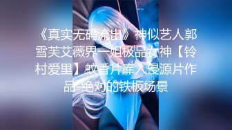 《真实无码流出》神似艺人郭雪芙艾薇界一姐极品女神【铃村爱里】蚊香片库入侵源片作品-绝对的铁板场景