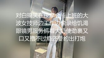 对白搞笑在按摩会所上班的大波女技师边工作边偸录给饥渴眼镜男服务抓着大奶使劲裹又口又撸不过瘾还要约出打炮