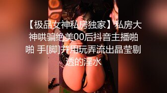 【极品女神私房独家】私房大神哄骗绝美00后抖音主播啪啪 手[脚]并用玩弄流出晶莹剔透的淫水