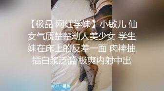 【极品 网红学妹】小敏儿 仙女气质楚楚动人美少女 学生妹在床上的反差一面 肉棒抽插白浆泛滥 极爽内射中出