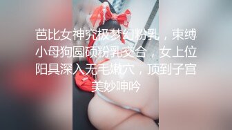 芭比女神究极梦幻粉乳，束缚小母狗圆硕粉乳交合，女上位阳具深入无毛嫩穴，顶到子宫美妙呻吟