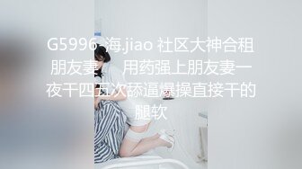 G5996-海.jiao 社区大神合租朋友妻❤️用药强上朋友妻一夜干四五次舔逼爆操直接干的腿软